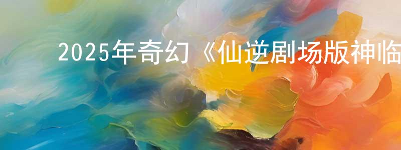﻿陈伟儿的网络影视资源,﻿2025年奇幻《仙逆剧场版神临之战》HD国语中字迅雷下载_电影天堂
